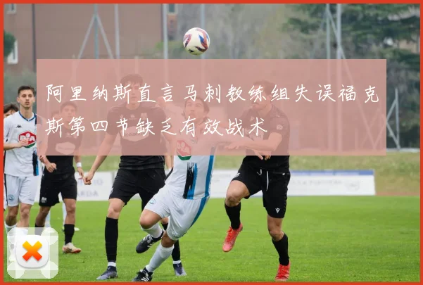 阿里纳斯直言马刺教练组失误福克斯第四节缺乏有效战术