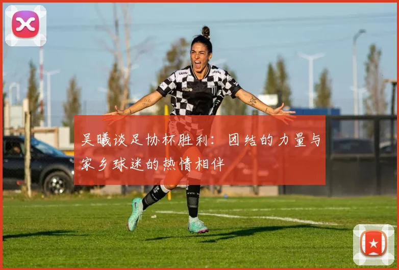 吴曦谈足协杯胜利：团结的力量与家乡球迷的热情相伴