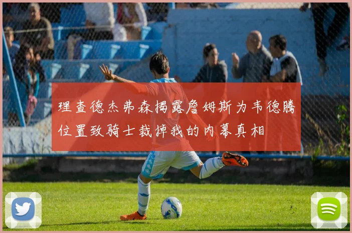 理查德杰弗森揭露詹姆斯为韦德腾位置致骑士裁掉我的内幕真相