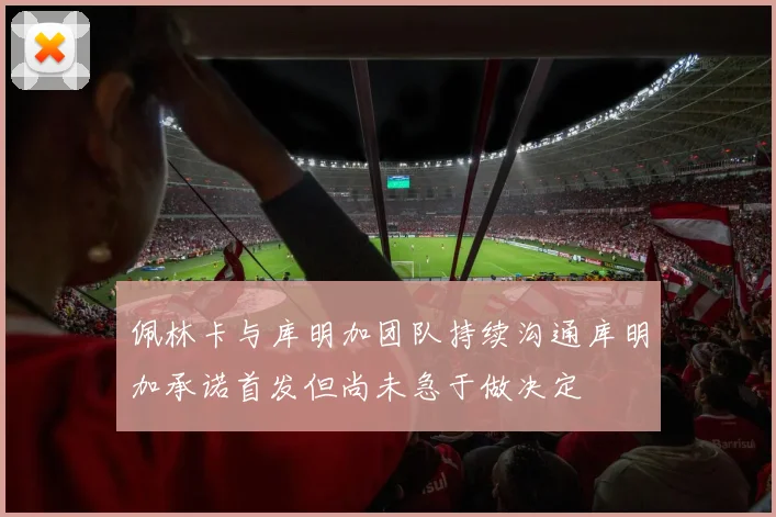 佩林卡与库明加团队持续沟通库明加承诺首发但尚未急于做决定