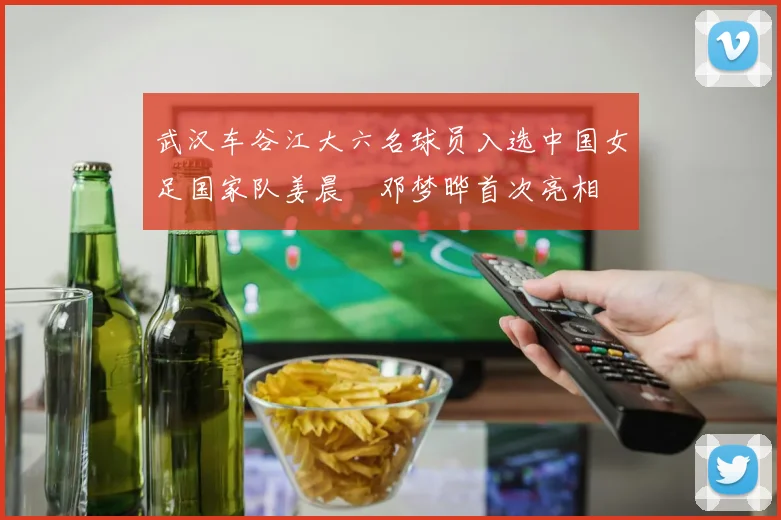 武汉车谷江大六名球员入选中国女足国家队姜晨璟邓梦晔首次亮相