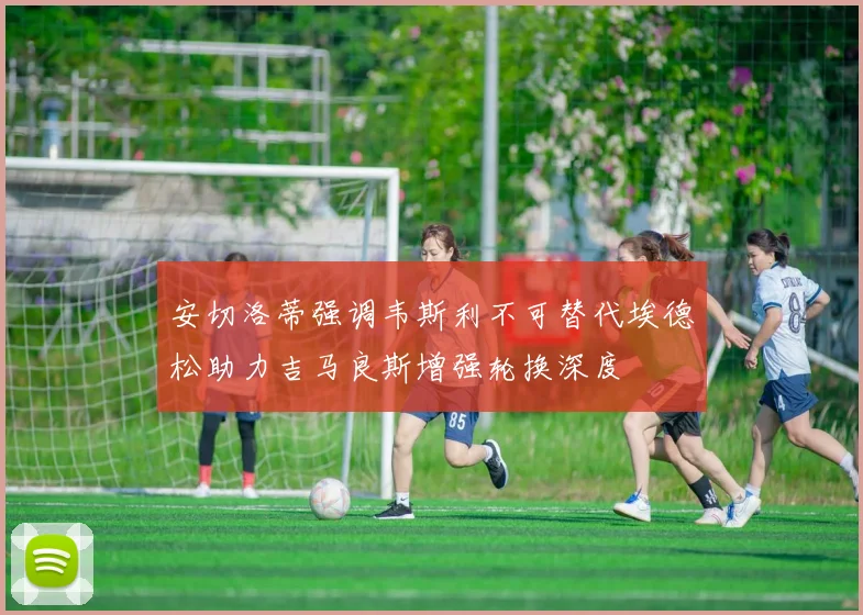 安切洛蒂强调韦斯利不可替代埃德松助力吉马良斯增强轮换深度
