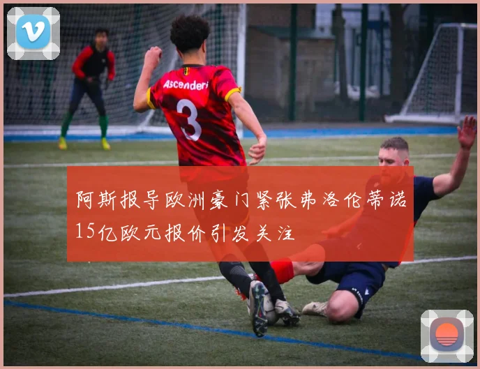 阿斯报导欧洲豪门紧张弗洛伦蒂诺15亿欧元报价引发关注