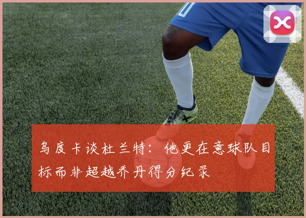 乌度卡谈杜兰特：他更在意球队目标而非超越乔丹得分纪录